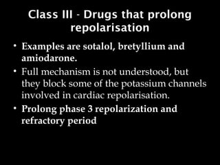 Class III - Drugs that prolong
repolarisation
• Examples are sotalol, bretyllium and
amiodarone.
• Full mechanism is not understood, but
they block some of the potassium channels
involved in cardiac repolarisation.
• Prolong phase 3 repolarization and
refractory period
 