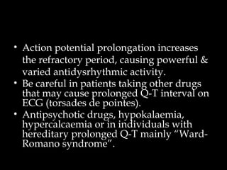 • Action potential prolongation increases
the refractory period, causing powerful &
varied antidysrhythmic activity.
• Be careful in patients taking other drugs
that may cause prolonged Q-T interval on
ECG (torsades de pointes).
• Antipsychotic drugs, hypokalaemia,
hypercalcaemia or in individuals with
hereditary prolonged Q-T mainly “Ward-
Romano syndrome”.
 
