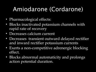 Amiodarone (Cordarone)
• Pharmacological effects:
• Blocks inactivated potassium channels with
rapid rate of recovery
• Decreases calcium current
• Decreases transient outward delayed rectifier
and inward rectifier potassium currents
• Exerts a non-competitive adrenergic blocking
effect.
• Blocks abnormal automaticity and prolongs
action potential duration.
 