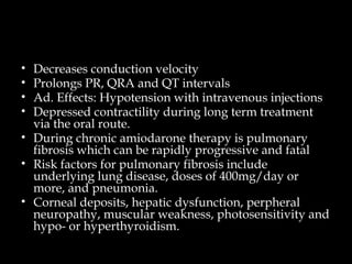 • Decreases conduction velocity
• Prolongs PR, QRA and QT intervals
• Ad. Effects: Hypotension with intravenous injections
• Depressed contractility during long term treatment
via the oral route.
• During chronic amiodarone therapy is pulmonary
fibrosis which can be rapidly progressive and fatal
• Risk factors for pulmonary fibrosis include
underlying lung disease, doses of 400mg/day or
more, and pneumonia.
• Corneal deposits, hepatic dysfunction, perpheral
neuropathy, muscular weakness, photosensitivity and
hypo- or hyperthyroidism.
 