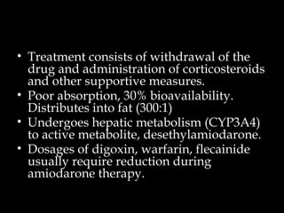 • Treatment consists of withdrawal of the
drug and administration of corticosteroids
and other supportive measures.
• Poor absorption, 30% bioavailability.
Distributes into fat (300:1)
• Undergoes hepatic metabolism (CYP3A4)
to active metabolite, desethylamiodarone.
• Dosages of digoxin, warfarin, flecainide
usually require reduction during
amiodarone therapy.
 