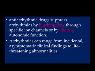 • antiarrhythmic drugs suppress
arrhythmias by blocking flow through
specific ion channels or by altering
autonomic function.
• Arrhythmias can range from incidental,
asymptomatic clinical findings to life-
threatening abnormalities.
 
