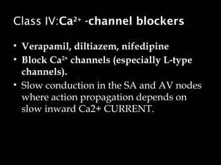 Class IV:Ca2+
-channel blockers
• Verapamil, diltiazem, nifedipine
• Block Ca2+
channels (especially L-type
channels).
• Slow conduction in the SA and AV nodes
where action propagation depends on
slow inward Ca2+ CURRENT.
 