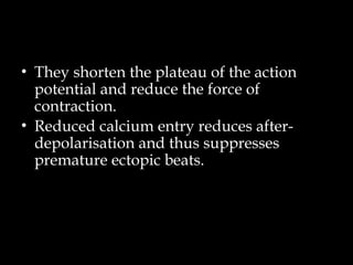 • They shorten the plateau of the action
potential and reduce the force of
contraction.
• Reduced calcium entry reduces after-
depolarisation and thus suppresses
premature ectopic beats.
 