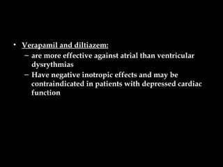 • Verapamil and diltiazem:
– are more effective against atrial than ventricular
dysrythmias
– Have negative inotropic effects and may be
contraindicated in patients with depressed cardiac
function
 
