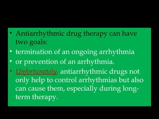 • Antiarrhythmic drug therapy can have
two goals:
• termination of an ongoing arrhythmia
• or prevention of an arrhythmia.
• Unfortunately, antiarrhythmic drugs not
only help to control arrhythmias but also
can cause them, especially during long-
term therapy.
 