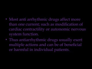 • Most anti arrhythmic drugs affect more
than one current; such as modification of
cardiac contractility or autonomic nervous
system function.
• Thus antiarrhythmic drugs usually exert
multiple actions and can be of beneficial
or harmful in individual patients.
 