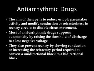 Antiarrhythmic Drugs
• The aim of therapy is to reduce ectopic pacemaker
activity and modify conduction or refractoriness in
reentry circuits to disable circus movement.
• Most of anti-arrhythmic drugs suppress
automaticity by raising the threshold of discharge
to a less negative voltage
• They also prevent reentry by slowing conduction
or increasing the refractory period required to
convert a unidirectional block to a bidirectional
block
 