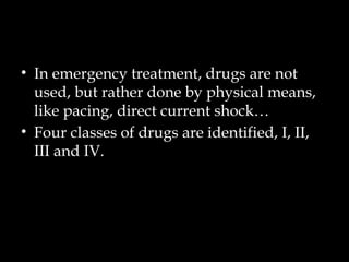 • In emergency treatment, drugs are not
used, but rather done by physical means,
like pacing, direct current shock…
• Four classes of drugs are identified, I, II,
III and IV.
 