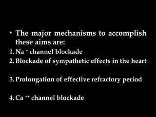 • The major mechanisms to accomplish
these aims are:
1. Na +
channel blockade
2. Blockade of sympathetic effects in the heart
3. Prolongation of effective refractory period
4. Ca ++
channel blockade
 