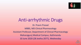 Anti-arrhythmic Drugs
Dr. Pravin Prasad
MBBS, MD Clinical Pharmacology
Assistant Professor, Department of Clinical Pharmacology
Maharajgunj Medical Campus, Kathmandu
10 June 2020 (28 Jestha 2077), Wednesday
 