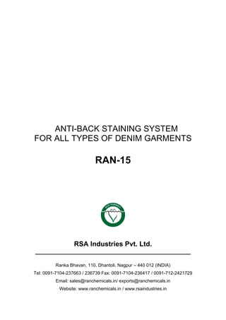 ANTI-BACK STAINING SYSTEM
FOR ALL TYPES OF DENIM GARMENTS
RAN-15
RSA Industries Pvt. Ltd.
______________________________________________
Ranka Bhavan, 110, Dhantoli, Nagpur – 440 012 (INDIA)
Tel: 0091-7104-237663 / 236739 Fax: 0091-7104-236417 / 0091-712-2421729
Email: sales@ranchemicals.in/ exports@ranchemicals.in
Website: www.ranchemicals.in / www.rsaindustries.in
 