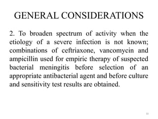 10
GENERAL CONSIDERATIONS
2. To broaden spectrum of activity when the
etiology of a severe infection is not known;
combinations of ceftriaxone, vancomycin and
ampicillin used for empiric therapy of suspected
bacterial meningitis before selection of an
appropriate antibacterial agent and before culture
and sensitivity test results are obtained.
 