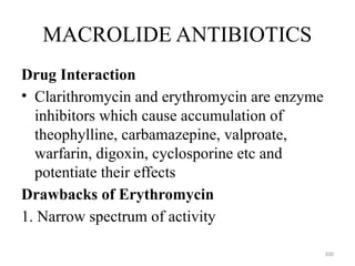 100
MACROLIDE ANTIBIOTICS
Drug Interaction
• Clarithromycin and erythromycin are enzyme
inhibitors which cause accumulation of
theophylline, carbamazepine, valproate,
warfarin, digoxin, cyclosporine etc and
potentiate their effects
Drawbacks of Erythromycin
1. Narrow spectrum of activity
 