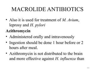 102
MACROLIDE ANTIBIOTICS
• Also it is used for treatment of M. Avium,
leprosy and H. pylori
Azithromycin
• Administered orally and intravenously
• Ingestion should be done 1 hour before or 2
hours after meal.
• Azithromycin is not distributed to the brain
and more effective against H. influenza than
 