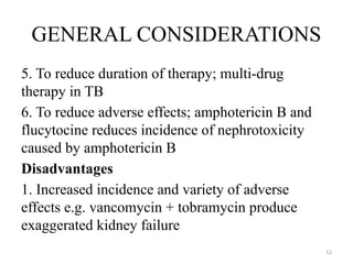 12
GENERAL CONSIDERATIONS
5. To reduce duration of therapy; multi-drug
therapy in TB
6. To reduce adverse effects; amphotericin B and
flucytocine reduces incidence of nephrotoxicity
caused by amphotericin B
Disadvantages
1. Increased incidence and variety of adverse
effects e.g. vancomycin + tobramycin produce
exaggerated kidney failure
 
