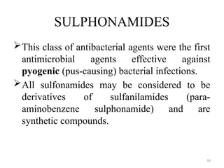 14
SULPHONAMIDES
This class of antibacterial agents were the first
antimicrobial agents effective against
pyogenic (pus-causing) bacterial infections.
All sulfonamides may be considered to be
derivatives of sulfanilamides (para-
aminobenzene sulphonamide) and are
synthetic compounds.
 