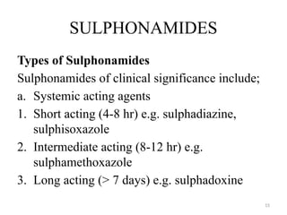 15
SULPHONAMIDES
Types of Sulphonamides
Sulphonamides of clinical significance include;
a. Systemic acting agents
1. Short acting (4-8 hr) e.g. sulphadiazine,
sulphisoxazole
2. Intermediate acting (8-12 hr) e.g.
sulphamethoxazole
3. Long acting (> 7 days) e.g. sulphadoxine
 