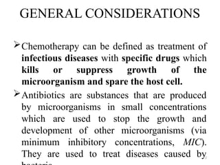 2
GENERAL CONSIDERATIONS
Chemotherapy can be defined as treatment of
infectious diseases with specific drugs which
kills or suppress growth of the
microorganism and spare the host cell.
Antibiotics are substances that are produced
by microorganisms in small concentrations
which are used to stop the growth and
development of other microorganisms (via
minimum inhibitory concentrations, MIC).
They are used to treat diseases caused by
 