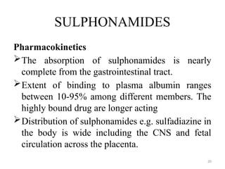 20
SULPHONAMIDES
Pharmacokinetics
The absorption of sulphonamides is nearly
complete from the gastrointestinal tract.
Extent of binding to plasma albumin ranges
between 10-95% among different members. The
highly bound drug are longer acting
Distribution of sulphonamides e.g. sulfadiazine in
the body is wide including the CNS and fetal
circulation across the placenta.
 