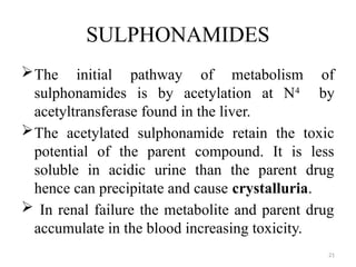21
SULPHONAMIDES
The initial pathway of metabolism of
sulphonamides is by acetylation at N4
by
acetyltransferase found in the liver.
The acetylated sulphonamide retain the toxic
potential of the parent compound. It is less
soluble in acidic urine than the parent drug
hence can precipitate and cause crystalluria.
 In renal failure the metabolite and parent drug
accumulate in the blood increasing toxicity.
 