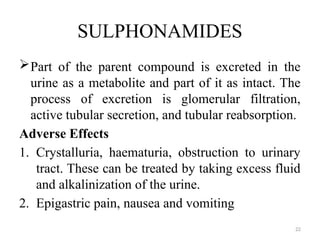 22
SULPHONAMIDES
Part of the parent compound is excreted in the
urine as a metabolite and part of it as intact. The
process of excretion is glomerular filtration,
active tubular secretion, and tubular reabsorption.
Adverse Effects
1. Crystalluria, haematuria, obstruction to urinary
tract. These can be treated by taking excess fluid
and alkalinization of the urine.
2. Epigastric pain, nausea and vomiting
 