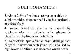 23
SULPHONAMIDES
3. About 2-5% of patients are hypersensitive to
sulphonamides characterized by rashes, urticaria,
and drug fever.
4. Acute hemolytic anemia is caused by
sulphonamides in patients with glucose-6-
phosphate dehydrogenase deficiency.
5. Kernicterus (preventable brain damage that
happens in newborn with jaundice) is caused by
high levels of bilirubin in neonates which occur
 