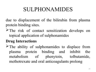 24
SULPHONAMIDES
due to displacement of the bilirubin from plasma
protein binding sites.
The risk of contact sensitization develops on
topical application of sulphonamides
Drug Interactions
The ability of sulphonamides to displace from
plasma protein binding and inhibit the
metabolism of phenytoin, tolbutamide,
methotrexate and oral anticoagulants prolong
 