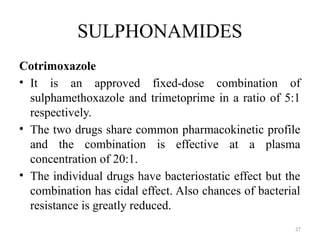 27
SULPHONAMIDES
Cotrimoxazole
• It is an approved fixed-dose combination of
sulphamethoxazole and trimetoprime in a ratio of 5:1
respectively.
• The two drugs share common pharmacokinetic profile
and the combination is effective at a plasma
concentration of 20:1.
• The individual drugs have bacteriostatic effect but the
combination has cidal effect. Also chances of bacterial
resistance is greatly reduced.
 