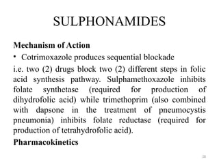 28
SULPHONAMIDES
Mechanism of Action
• Cotrimoxazole produces sequential blockade
i.e. two (2) drugs block two (2) different steps in folic
acid synthesis pathway. Sulphamethoxazole inhibits
folate synthetase (required for production of
dihydrofolic acid) while trimethoprim (also combined
with dapsone in the treatment of pneumocystis
pneumonia) inhibits folate reductase (required for
production of tetrahydrofolic acid).
Pharmacokinetics
 