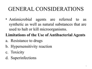 3
GENERAL CONSIDERATIONS
• Antimicrobial agents are referred to as
synthetic as well as natural substances that are
used to halt or kill microorganisms.
Limitations of the Use of Antibacterial Agents
a. Resistance to drugs
b. Hypersensitivity reaction
c. Toxicity
d. Superinfections
 