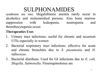 30
SULPHONAMIDES
syndrome are rare. Megaloblastic anemia rarely occur in
alcoholics and malnourished persons. Also bone marrow
suppression with leukopenia, neutropenia and
thrombocytopenia occur.
Therapeutics Uses
1. Urinary tract infections: useful for chronic and recurrent
UTIs especially in women
2. Bacterial respiratory tract infections: effective for acute
and chronic bronchitis due to S. pneumonia and H.
influenzae.
3. Bacterial diarrheas: Used for GI infections due to E. coli,
Shigella, Salmonella. Flouroquinolones are
 