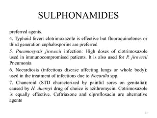 31
SULPHONAMIDES
preferred agents.
4. Typhoid fever: clotrimoxazole is effective but fluoroquinolones or
third generation cephalosporins are preferred
5. Pneumocystis jirovecii infection: High doses of clotrimoxazole
used in immunocompromised patients. It is also used for P. jirovecii
Pneumonia
6. Nocardiosis (infectious disease affecting lungs or whole body):
used in the treatment of infections due to Nocardia spp.
7. Chancroid (STD characterized by painful sores on genitalia):
caused by H. ducreyi drug of choice is azithromycin. Cotrimoxazole
is equally effective. Ceftriaxone and ciprofloxacin are alternative
agents
 