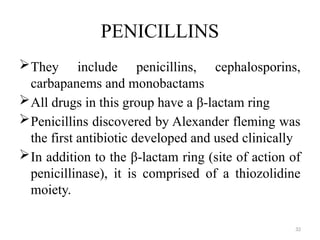 32
PENICILLINS
They include penicillins, cephalosporins,
carbapanems and monobactams
All drugs in this group have a β-lactam ring
Penicillins discovered by Alexander fleming was
the first antibiotic developed and used clinically
In addition to the β-lactam ring (site of action of
penicillinase), it is comprised of a thiozolidine
moiety.
 