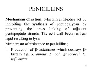 33
PENICILLINS
Mechanism of action; β-lactam antibiotics act by
inhibiting the synthesis of peptidoglycan by
preventing the cross linking of adjacent
pentapeptide strands. The cell wall becomes less
rigid resulting in lysis.
Mechanism of resistance to penicillins;
i. Production of β-lactamases which destroys β-
lactam e.g. S. aureus, E. coli, gonococci, H.
influenzae.
 