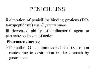 34
PENICILLINS
ii alteration of penicillins binding protiens (DD-
transpeptidases) e.g. S. pneumoniae
iii decreased ability of antibacterial agent to
penetrate to its site of action
Pharmacokinetics;
Penicillin G is administered via i.v or i.m
routes due to destruction in the stomach by
gastric acid
 