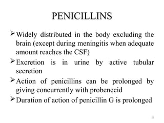 35
PENICILLINS
Widely distributed in the body excluding the
brain (except during meningitis when adequate
amount reaches the CSF)
Excretion is in urine by active tubular
secretion
Action of penicillins can be prolonged by
giving concurrently with probenecid
Duration of action of penicillin G is prolonged
 