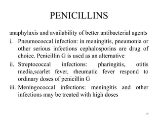 38
PENICILLINS
anaphylaxis and availability of better antibacterial agents
i. Pneumococcal infection: in meningitis, pneumonia or
other serious infections cephalosporins are drug of
choice. Penicillin G is used as an alternative
ii. Streptococcal infections: pharingitis, otitis
media,scarlet fever, rheumatic fever respond to
ordinary doses of penicillin G
iii. Meningococcal infections: meningitis and other
infections may be treated with high doses
 