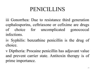 39
PENICILLINS
iii Gonorrhea: Due to resistance third generation
cephalosporins, ceftriaxone or cefixime are drugs
of choice for uncomplicated gonococcal
infections.
iv Syphilis: benzathine penicillin is the drug of
choice.
v Diptheria: Procaine penicillin has adjuvant value
and prevent carrier state. Antitoxin therapy is of
prime importance.
 