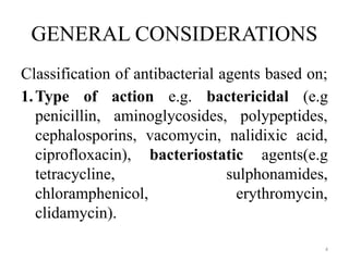 4
GENERAL CONSIDERATIONS
Classification of antibacterial agents based on;
1.Type of action e.g. bactericidal (e.g
penicillin, aminoglycosides, polypeptides,
cephalosporins, vacomycin, nalidixic acid,
ciprofloxacin), bacteriostatic agents(e.g
tetracycline, sulphonamides,
chloramphenicol, erythromycin,
clidamycin).
 