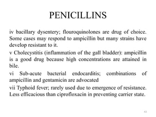 43
PENICILLINS
iv bacillary dysentery; flouroquinolones are drug of choice.
Some cases may respond to ampicillin but many strains have
develop resistant to it.
v Cholecystitis (inflammation of the gall bladder): ampicillin
is a good drug because high concentrations are attained in
bile.
vi Sub-acute bacterial endocarditis; combinations of
ampicillin and gentamicin are advocated
vii Typhoid fever; rarely used due to emergence of resistance.
Less efficacious than ciprofloxacin in preventing carrier state.
 