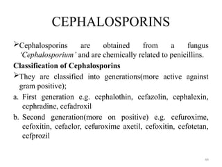44
CEPHALOSPORINS
Cephalosporins are obtained from a fungus
‘Cephalosporium’ and are chemically related to penicillins.
Classification of Cephalosporins
They are classified into generations(more active against
gram positive);
a. First generation e.g. cephalothin, cefazolin, cephalexin,
cephradine, cefadroxil
b. Second generation(more on positive) e.g. cefuroxime,
cefoxitin, cefaclor, cefuroxime axetil, cefoxitin, cefotetan,
cefprozil
 