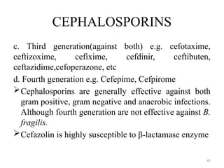 45
CEPHALOSPORINS
c. Third generation(against both) e.g. cefotaxime,
ceftizoxime, cefixime, cefdinir, ceftibuten,
ceftazidime,cefoperazone, etc
d. Fourth generation e.g. Cefepime, Cefpirome
Cephalosporins are generally effective against both
gram positive, gram negative and anaerobic infections.
Although fourth generation are not effective against B.
fragilis.
Cefazolin is highly susceptible to β-lactamase enzyme
 