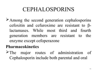 46
CEPHALOSPORINS
Among the second generation cephalosporins
cefoxitin and cefuroxime are resistant to β-
lactamases. While most third and fourth
generation members are resistant to the
enzyme except cefoperazone
Pharmacokinetics
The major routes of administration of
Cephalosporin include both parental and oral
 