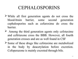 47
CEPHALOSPORINS
 While all first generation agents do not cross the
blood-brain barrier, some second generation
cephalosporins such as cefuroxime do cross the
barrier.
 Among the third generation agents only cefotaxime
and ceftriaxone cross the BBB. However, all fourth
generation crosses and are as well found in CSF
 Some of these drugs like cefotaxime are metabolized
in the body by deacetylation before excretion.
Cefoperazone is mainly excreted through bile.
 