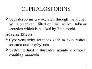 48
CEPHALOSPORINS
Cephalosporins are excreted through the kidney
by glomerular filtration or active tubular
secretion which is blocked by Probenecid.
Adverse Effects
Hypersensitivity reactions such as skin rashes,
urticaria and anaphylaxis
Gastrointestinal disturbance mainly diarrhoea,
vomiting, anorexia
 