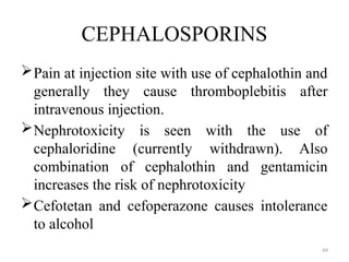 49
CEPHALOSPORINS
Pain at injection site with use of cephalothin and
generally they cause thromboplebitis after
intravenous injection.
Nephrotoxicity is seen with the use of
cephaloridine (currently withdrawn). Also
combination of cephalothin and gentamicin
increases the risk of nephrotoxicity
Cefotetan and cefoperazone causes intolerance
to alcohol
 