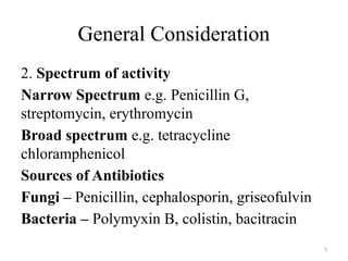 5
General Consideration
2. Spectrum of activity
Narrow Spectrum e.g. Penicillin G,
streptomycin, erythromycin
Broad spectrum e.g. tetracycline
chloramphenicol
Sources of Antibiotics
Fungi – Penicillin, cephalosporin, griseofulvin
Bacteria – Polymyxin B, colistin, bacitracin
 