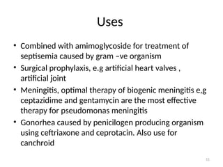 51
Uses
• Combined with amimoglycoside for treatment of
septisemia caused by gram –ve organism
• Surgical prophylaxis, e.g artificial heart valves ,
artificial joint
• Meningitis, optimal therapy of biogenic meningitis e,g
ceptazidime and gentamycin are the most effective
therapy for pseudomonas meningitis
• Gonorhea caused by penicilogen producing organism
using ceftriaxone and ceprotacin. Also use for
canchroid
 
