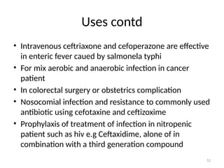 52
Uses contd
• Intravenous ceftriaxone and cefoperazone are effective
in enteric fever caued by salmonela typhi
• For mix aerobic and anaerobic infection in cancer
patient
• In colorectal surgery or obstetrics complication
• Nosocomial infection and resistance to commonly used
antibiotic using cefotaxine and ceftizoxime
• Prophylaxis of treatment of infection in nitropenic
patient such as hiv e.g Ceftaxidime, alone of in
combination with a third generation compound
 